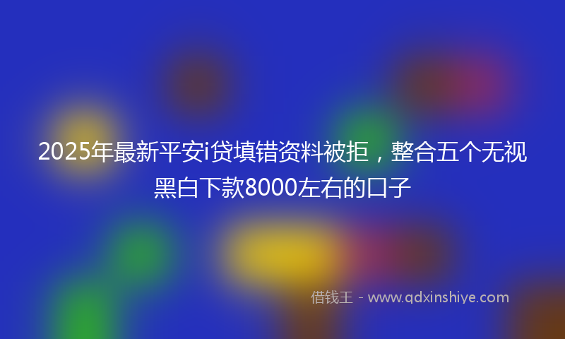 2025年最新平安i贷填错资料被拒，整合五个无视黑白下款8000左右的口子