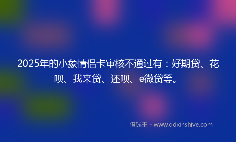 2025年的小象情侣卡审核不通过有：好期贷、花呗、我来贷、还呗、e微贷等。