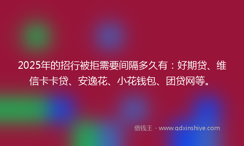 2025年的招行被拒需要间隔多久有：好期贷、维信卡卡贷、安逸花、小花钱包、团贷网等。