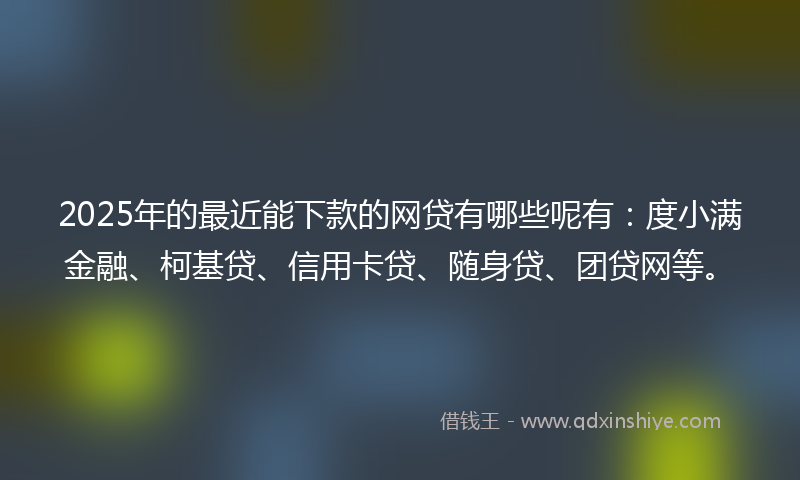 2025年的最近能下款的网贷有哪些呢有：度小满金融、柯基贷、信用卡贷、随身贷、团贷网等。