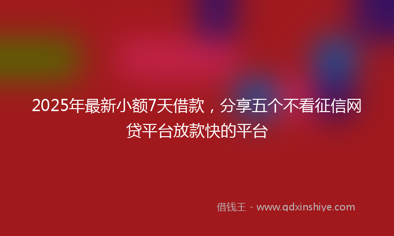2025年最新小额7天借款，分享五个不看征信网贷平台放款快的平台