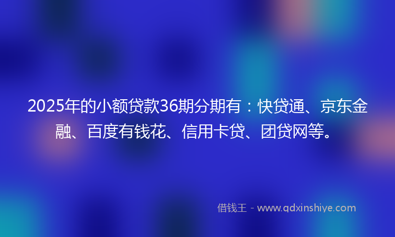 2025年的小额贷款36期分期有：快贷通、京东金融、百度有钱花、信用卡贷、团贷网等。