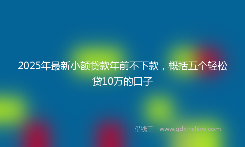 2025年最新小额贷款年前不下款，概括五个轻松贷10万的口子