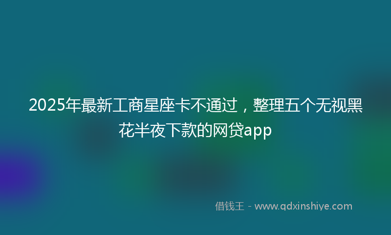 2025年最新工商星座卡不通过，整理五个无视黑花半夜下款的网贷app