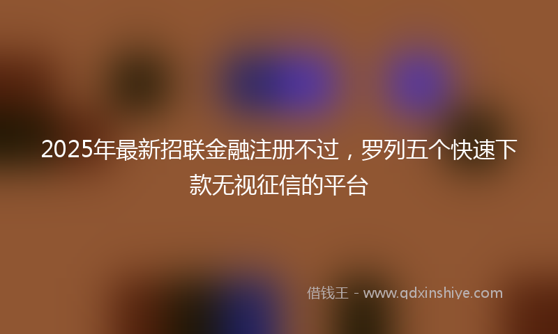 2025年最新招联金融注册不过，罗列五个快速下款无视征信的平台