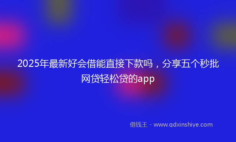 2025年最新好会借能直接下款吗，分享五个秒批网贷轻松贷的app