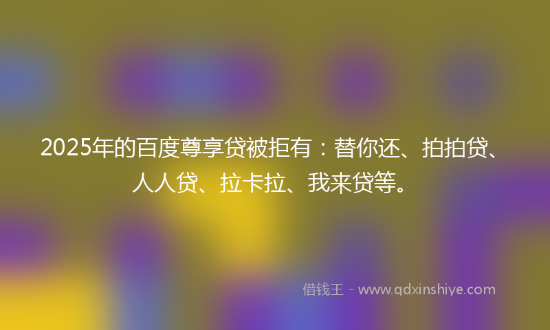 2025年的百度尊享贷被拒有：替你还、拍拍贷、人人贷、拉卡拉、我来贷等。