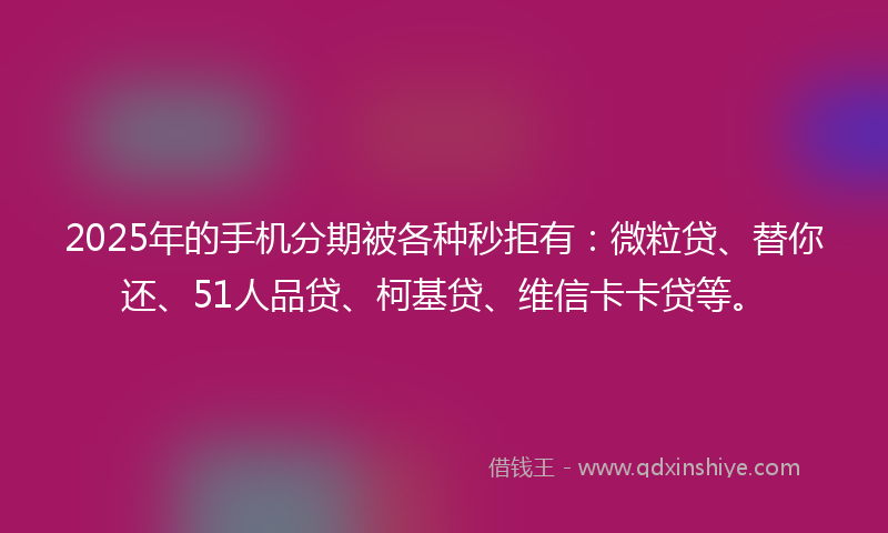 2025年的手机分期被各种秒拒有：微粒贷、替你还、51人品贷、柯基贷、维信卡卡贷等。