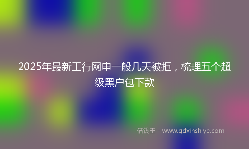 2025年最新工行网申一般几天被拒，梳理五个超级黑户包下款