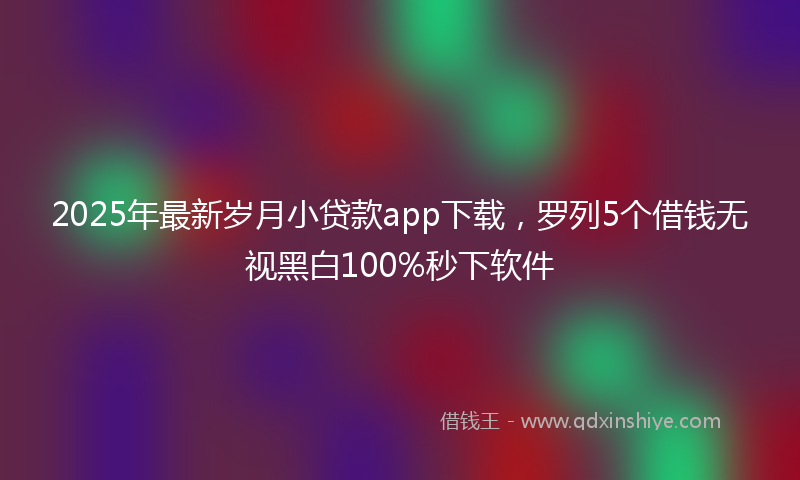 2025年最新岁月小贷款app下载，罗列5个借钱无视黑白100%秒下软件