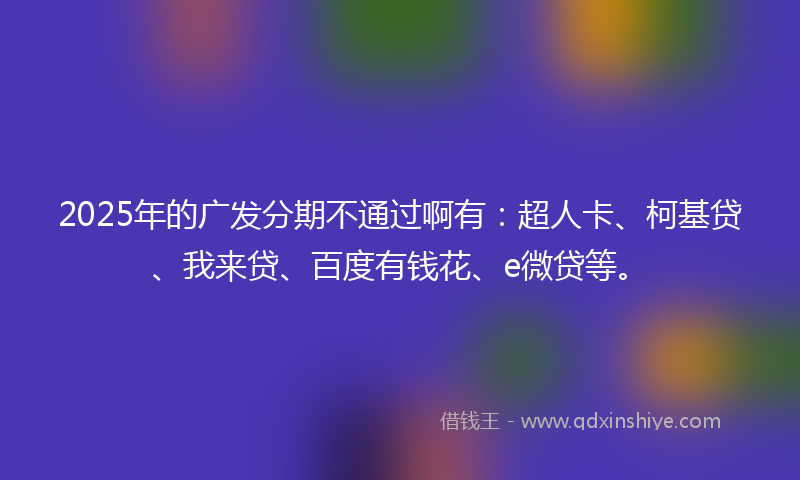 2025年的广发分期不通过啊有：超人卡、柯基贷、我来贷、百度有钱花、e微贷等。