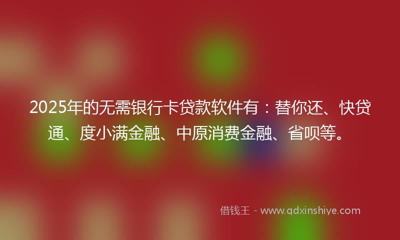2025年的无需银行卡贷款软件有：替你还、快贷通、度小满金融、中原消费金融、省呗等。
