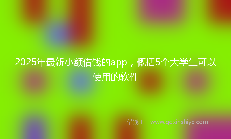 2025年最新小额借钱的app，概括5个大学生可以使用的软件