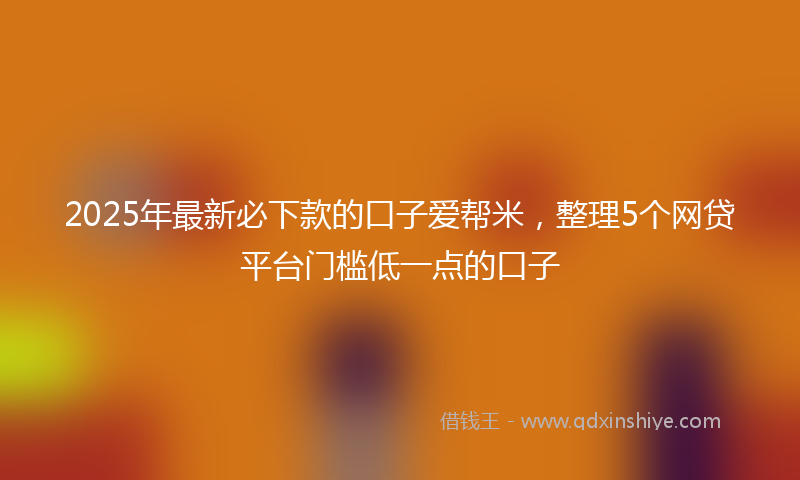 2025年最新必下款的口子爱帮米，整理5个网贷平台门槛低一点的口子