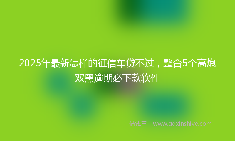 2025年最新怎样的征信车贷不过，整合5个高炮双黑逾期必下款软件