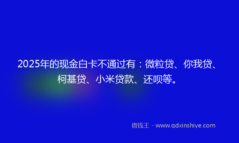 2025年的现金白卡不通过有：微粒贷、你我贷、柯基贷、小米贷款、还呗等。