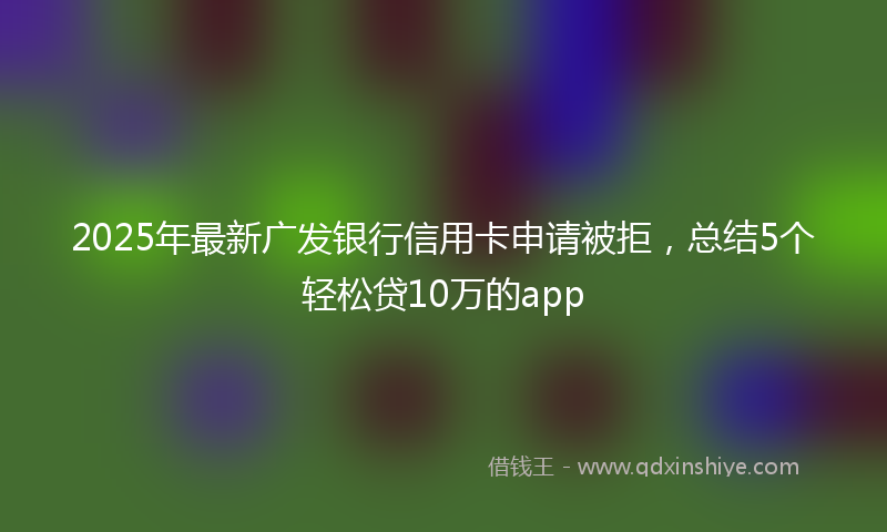 2025年最新广发银行信用卡申请被拒，总结5个轻松贷10万的app