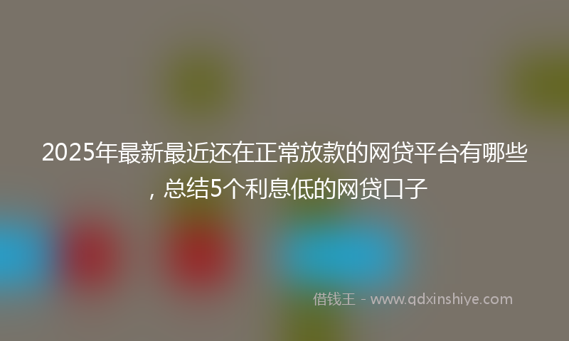 2025年最新最近还在正常放款的网贷平台有哪些，总结5个利息低的网贷口子