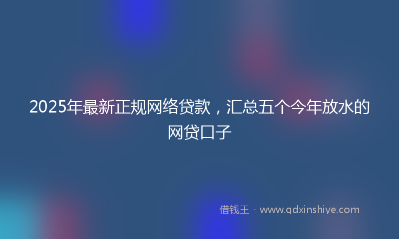 2025年最新正规网络贷款，汇总五个今年放水的网贷口子