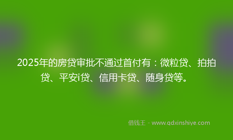 2025年的房贷审批不通过首付有：微粒贷、拍拍贷、平安i贷、信用卡贷、随身贷等。