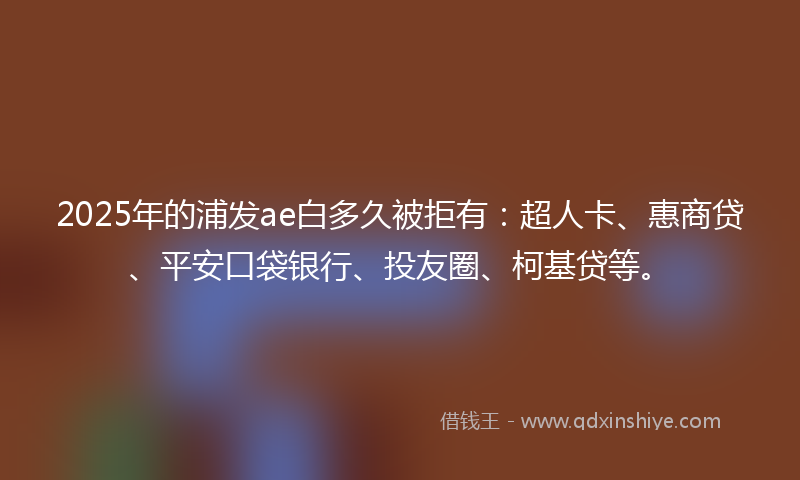 2025年的浦发ae白多久被拒有：超人卡、惠商贷、平安口袋银行、投友圈、柯基贷等。