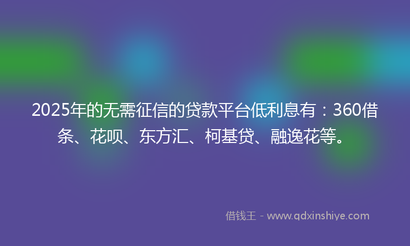 2025年的无需征信的贷款平台低利息有：360借条、花呗、东方汇、柯基贷、融逸花等。