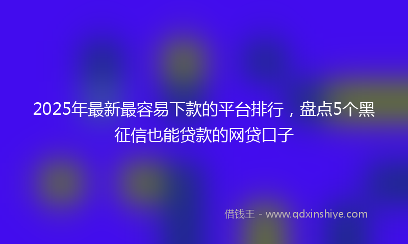 2025年最新最容易下款的平台排行，盘点5个黑征信也能贷款的网贷口子