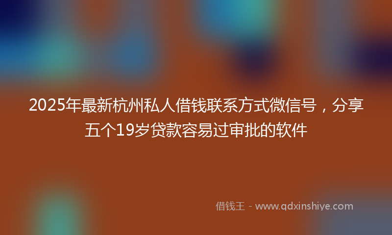 2025年最新杭州私人借钱联系方式微信号，分享五个19岁贷款容易过审批的软件