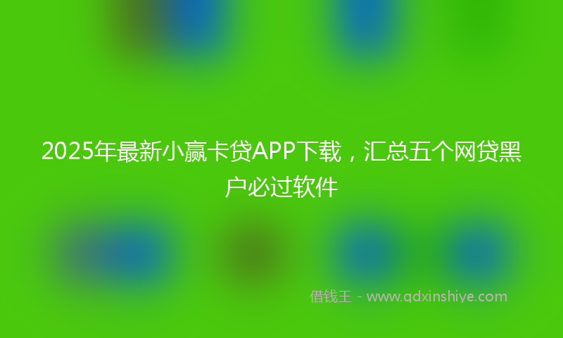 2025年最新小赢卡贷APP下载，汇总五个网贷黑户必过软件