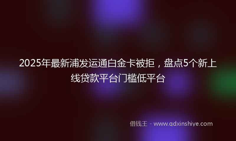 2025年最新浦发运通白金卡被拒，盘点5个新上线贷款平台门槛低平台