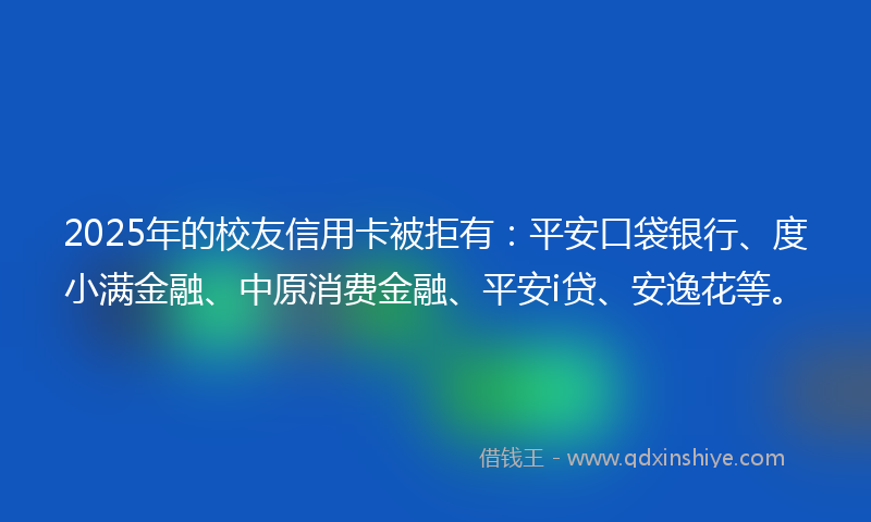 2025年的校友信用卡被拒有：平安口袋银行、度小满金融、中原消费金融、平安i贷、安逸花等。