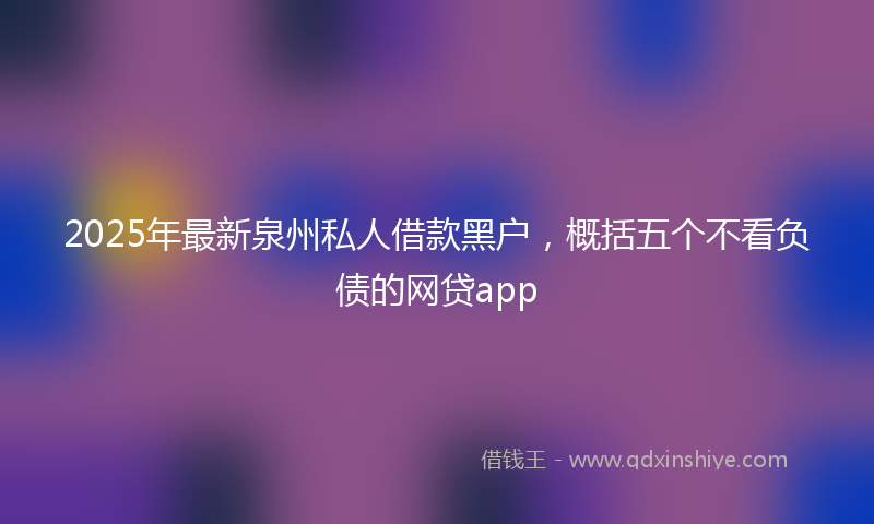2025年最新泉州私人借款黑户，概括五个不看负债的网贷app