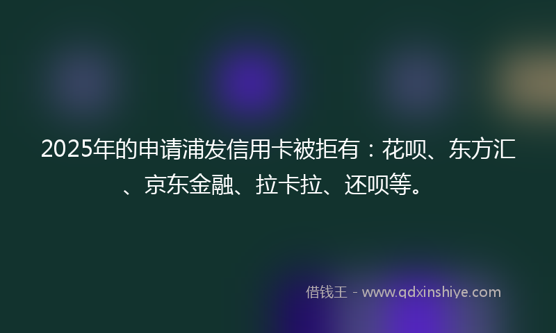 2025年的申请浦发信用卡被拒有：花呗、东方汇、京东金融、拉卡拉、还呗等。