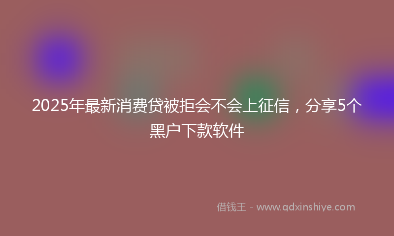 2025年最新消费贷被拒会不会上征信，分享5个黑户下款软件