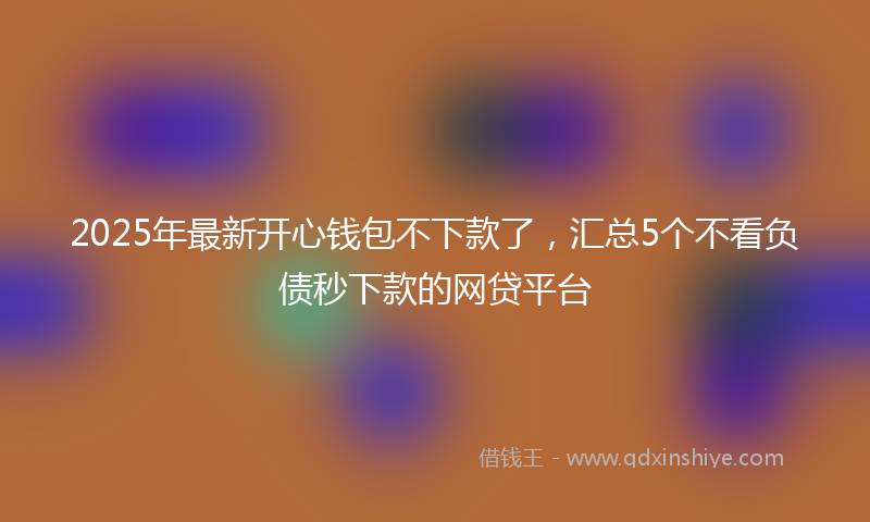 2025年最新开心钱包不下款了，汇总5个不看负债秒下款的网贷平台