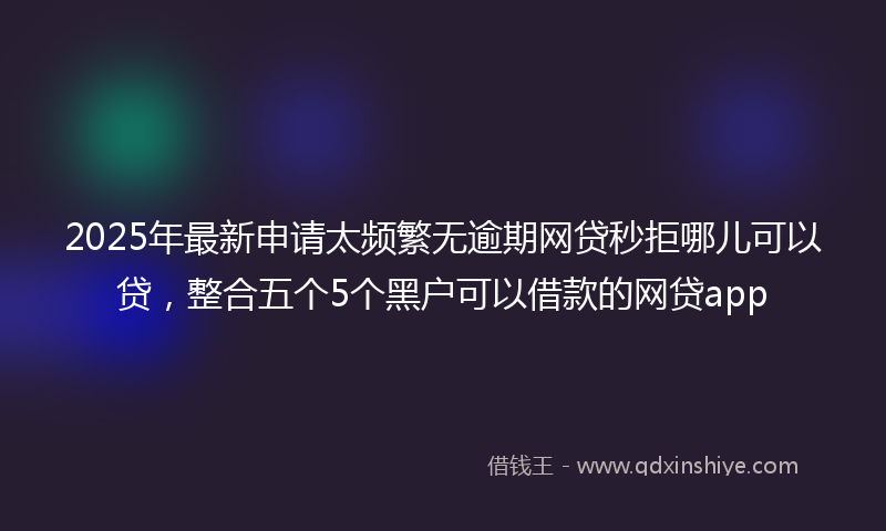 2025年最新申请太频繁无逾期网贷秒拒哪儿可以贷，整合五个5个黑户可以借款的网贷app