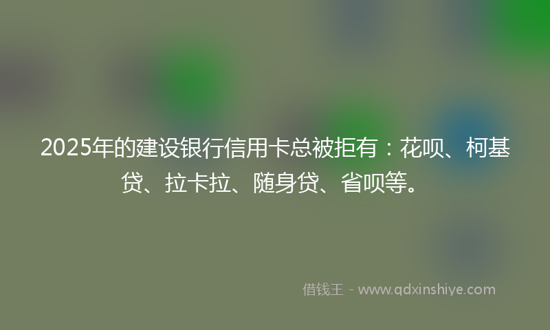 2025年的建设银行信用卡总被拒有：花呗、柯基贷、拉卡拉、随身贷、省呗等。