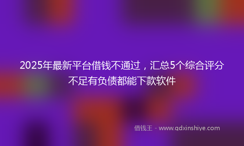 2025年最新平台借钱不通过，汇总5个综合评分不足有负债都能下款软件