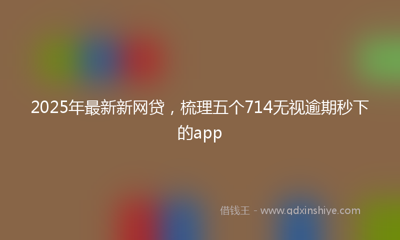 2025年最新新网贷，梳理五个714无视逾期秒下的app