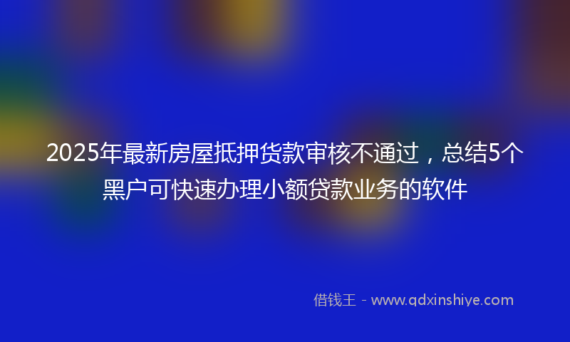 2025年最新房屋抵押货款审核不通过，总结5个黑户可快速办理小额贷款业务的软件