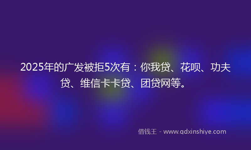 2025年的广发被拒5次有：你我贷、花呗、功夫贷、维信卡卡贷、团贷网等。