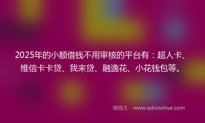 2025年的小额借钱不用审核的平台有：超人卡、维信卡卡贷、我来贷、融逸花、小花钱包等。