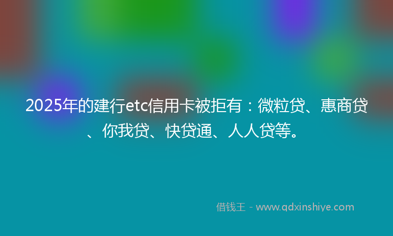 2025年的建行etc信用卡被拒有：微粒贷、惠商贷、你我贷、快贷通、人人贷等。