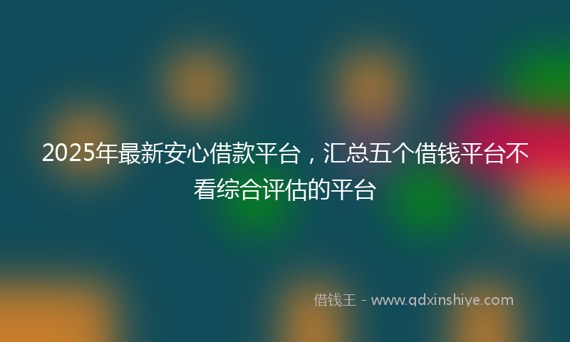 2025年最新安心借款平台，汇总五个借钱平台不看综合评估的平台