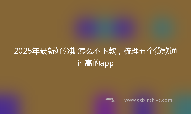 2025年最新好分期怎么不下款，梳理五个贷款通过高的app