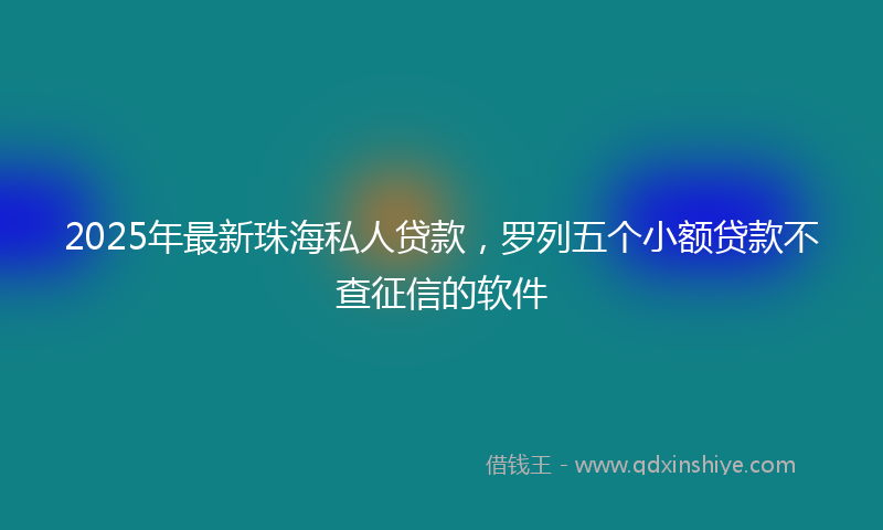 2025年最新珠海私人贷款，罗列五个小额贷款不查征信的软件