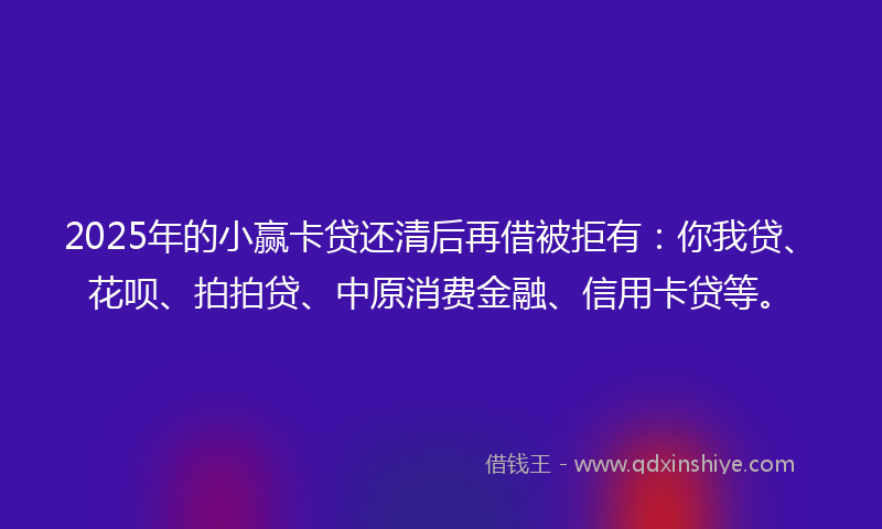 2025年的小赢卡贷还清后再借被拒有：你我贷、花呗、拍拍贷、中原消费金融、信用卡贷等。