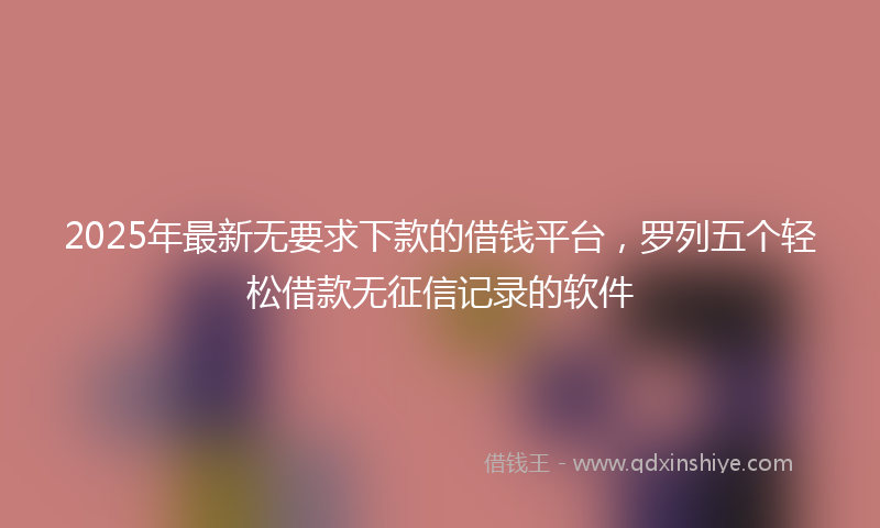 2025年最新无要求下款的借钱平台，罗列五个轻松借款无征信记录的软件