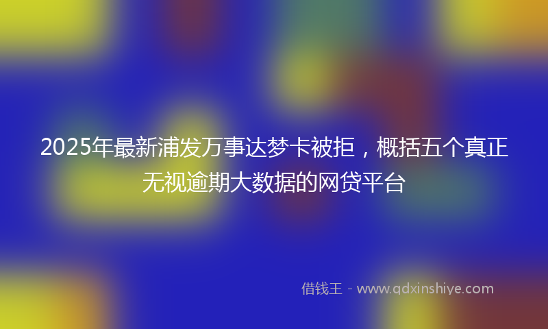 2025年最新浦发万事达梦卡被拒，概括五个真正无视逾期大数据的网贷平台