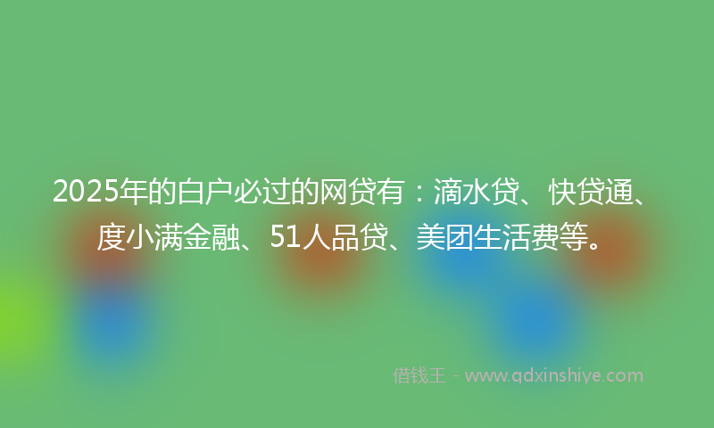 2025年的白户必过的网贷有：滴水贷、快贷通、度小满金融、51人品贷、美团生活费等。